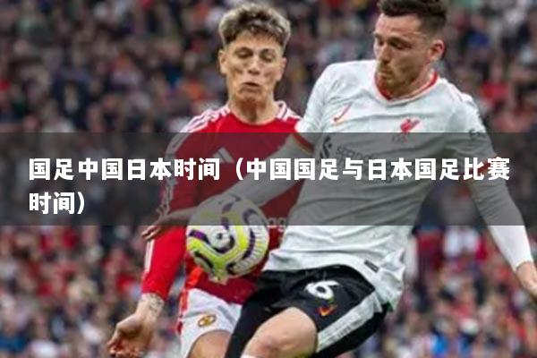 国足中国日本时间（中国国足与日本国足比赛时间）