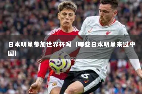 日本明星参加世界杯吗（哪些日本明星来过中国）