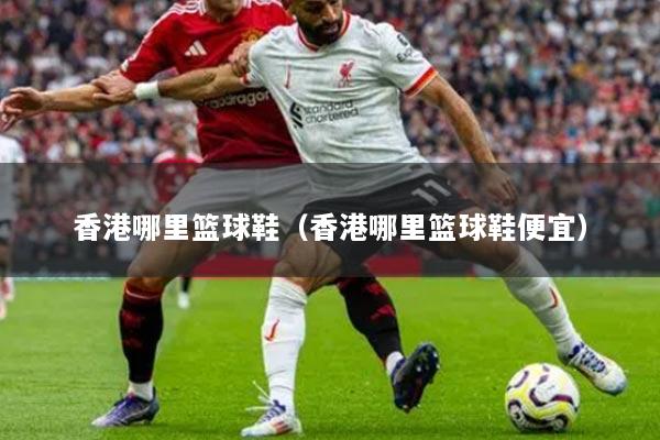 香港哪里篮球鞋（香港哪里篮球鞋便宜）