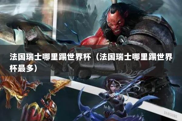 法国瑞士哪里踢世界杯（法国瑞士哪里踢世界杯最多）